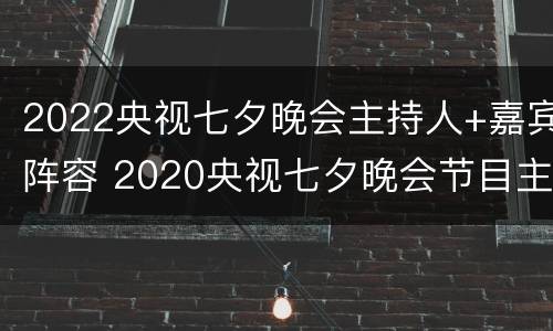 2022央视七夕晚会主持人+嘉宾阵容 2020央视七夕晚会节目主持人