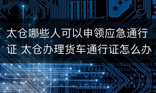 太仓哪些人可以申领应急通行证 太仓办理货车通行证怎么办理