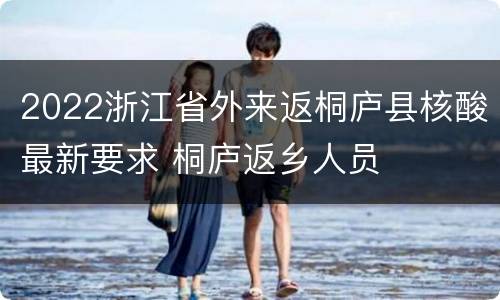 2022浙江省外来返桐庐县核酸最新要求 桐庐返乡人员
