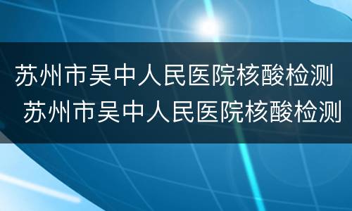苏州市吴中人民医院核酸检测 苏州市吴中人民医院核酸检测几点下班