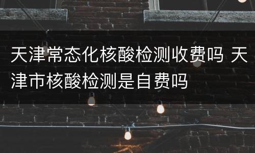 天津常态化核酸检测收费吗 天津市核酸检测是自费吗