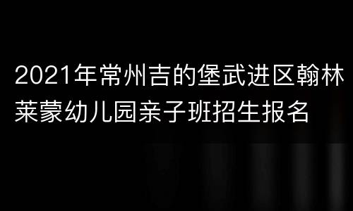 2021年常州吉的堡武进区翰林莱蒙幼儿园亲子班招生报名
