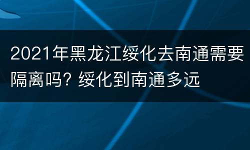2021年黑龙江绥化去南通需要隔离吗? 绥化到南通多远