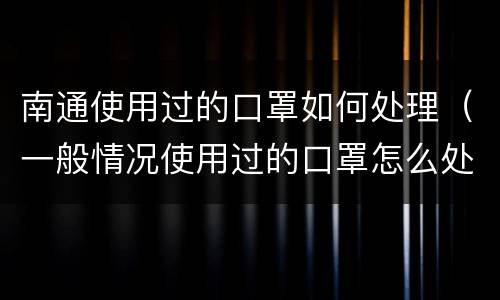南通使用过的口罩如何处理（一般情况使用过的口罩怎么处理）