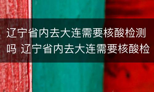 辽宁省内去大连需要核酸检测吗 辽宁省内去大连需要核酸检测吗现在