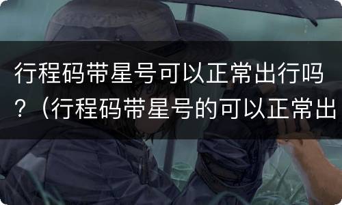行程码带星号可以正常出行吗?（行程码带星号的可以正常出行吗）