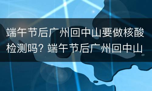 端午节后广州回中山要做核酸检测吗? 端午节后广州回中山要做核酸检测吗