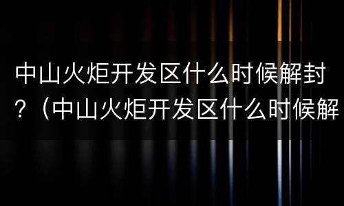 中山火炬开发区什么时候解封?（中山火炬开发区什么时候解封）