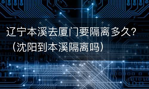 辽宁本溪去厦门要隔离多久？（沈阳到本溪隔离吗）