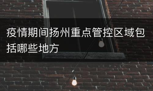 疫情期间扬州重点管控区域包括哪些地方
