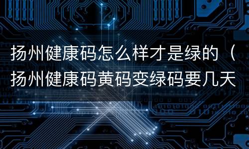 扬州健康码怎么样才是绿的（扬州健康码黄码变绿码要几天）