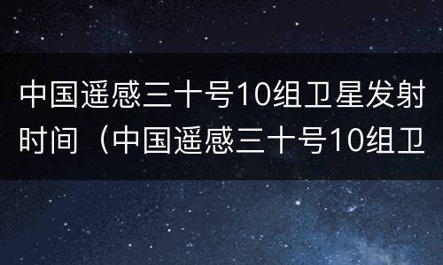 中国遥感三十号10组卫星发射时间（中国遥感三十号10组卫星发射时间是多少）