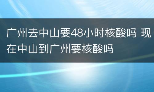 广州去中山要48小时核酸吗 现在中山到广州要核酸吗