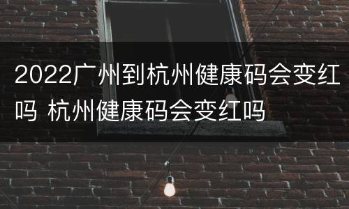 2022广州到杭州健康码会变红吗 杭州健康码会变红吗
