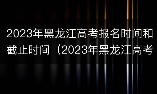 2023年黑龙江高考报名时间和截止时间（2023年黑龙江高考报名时间和截止时间表）