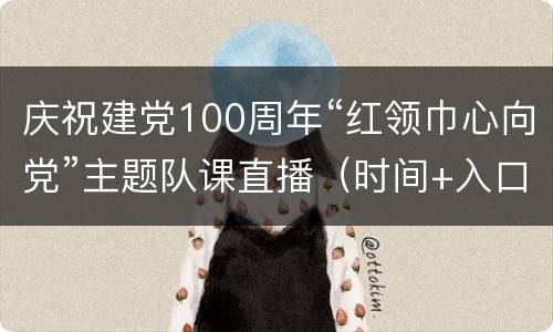 庆祝建党100周年“红领巾心向党”主题队课直播（时间+入口）