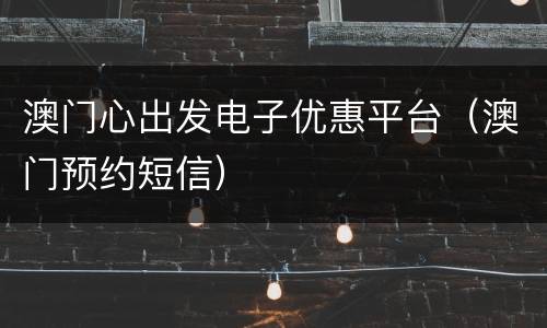澳门心出发电子优惠平台（澳门预约短信）