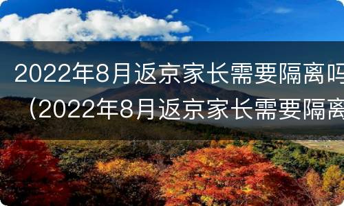 2022年8月返京家长需要隔离吗（2022年8月返京家长需要隔离吗视频）