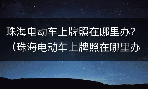 珠海电动车上牌照在哪里办？（珠海电动车上牌照在哪里办）