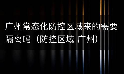 广州常态化防控区域来的需要隔离吗（防控区域 广州）
