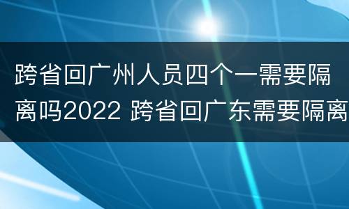 跨省回广州人员四个一需要隔离吗2022 跨省回广东需要隔离吗