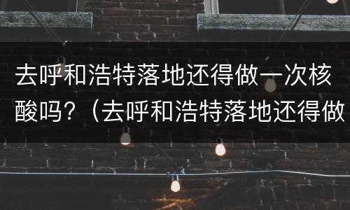 去呼和浩特落地还得做一次核酸吗?（去呼和浩特落地还得做一次核酸吗现在）