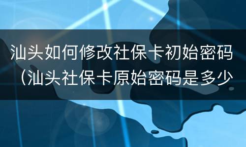 汕头如何修改社保卡初始密码（汕头社保卡原始密码是多少）