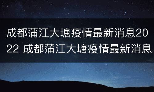 成都蒲江大塘疫情最新消息2022 成都蒲江大塘疫情最新消息2022情况