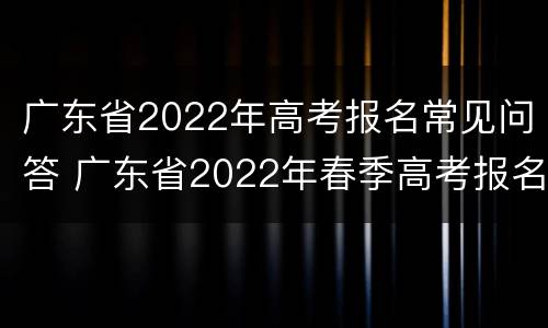 广东省2022年高考报名常见问答 广东省2022年春季高考报名