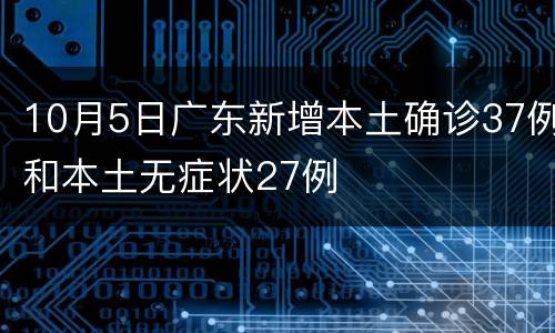 10月5日广东新增本土确诊37例和本土无症状27例