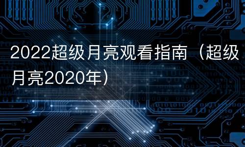 2022超级月亮观看指南（超级月亮2020年）