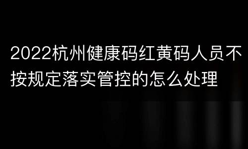 2022杭州健康码红黄码人员不按规定落实管控的怎么处理