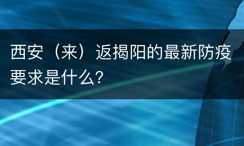 西安（来）返揭阳的最新防疫要求是什么？