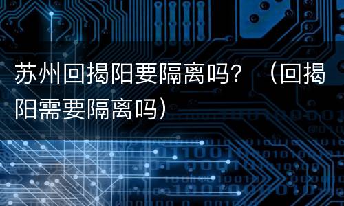 苏州回揭阳要隔离吗？（回揭阳需要隔离吗）