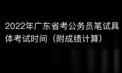 2022年广东省考公务员笔试具体考试时间（附成绩计算）