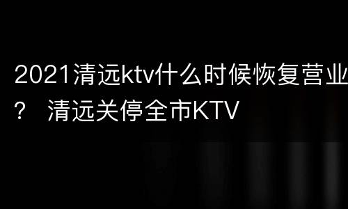 2021清远ktv什么时候恢复营业？ 清远关停全市KTV