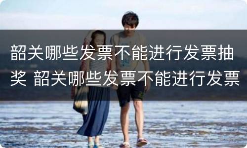 韶关哪些发票不能进行发票抽奖 韶关哪些发票不能进行发票抽奖的