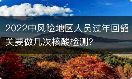 2022中风险地区人员过年回韶关要做几次核酸检测？