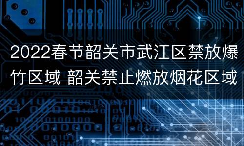 2022春节韶关市武江区禁放爆竹区域 韶关禁止燃放烟花区域