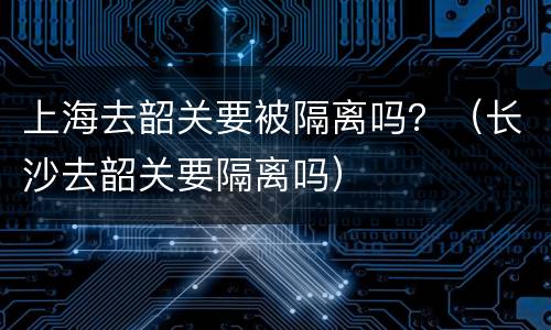 上海去韶关要被隔离吗？（长沙去韶关要隔离吗）