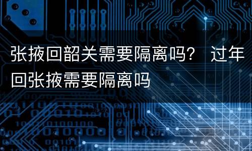 张掖回韶关需要隔离吗？ 过年回张掖需要隔离吗
