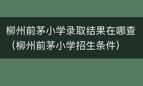 柳州前茅小学录取结果在哪查（柳州前茅小学招生条件）