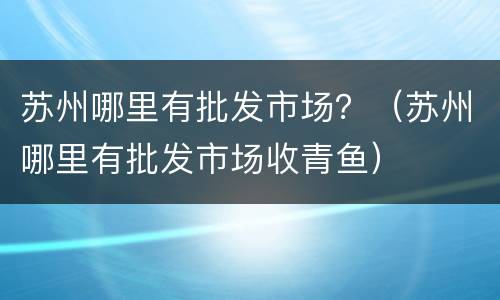 苏州哪里有批发市场？（苏州哪里有批发市场收青鱼）