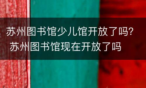 苏州图书馆少儿馆开放了吗？ 苏州图书馆现在开放了吗