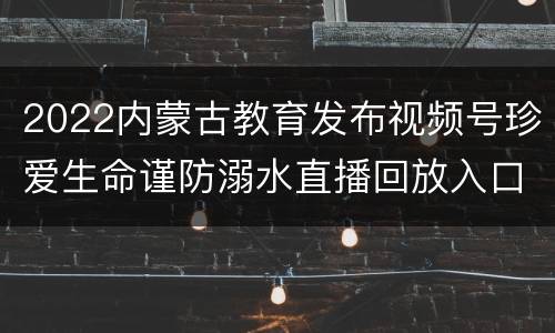 2022内蒙古教育发布视频号珍爱生命谨防溺水直播回放入口