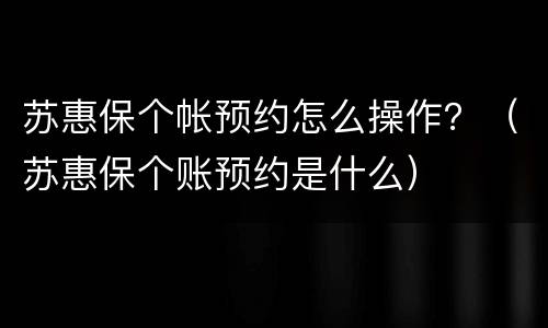 苏惠保个帐预约怎么操作？（苏惠保个账预约是什么）