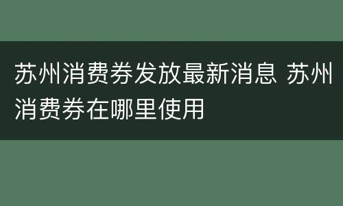 苏州消费券发放最新消息 苏州消费券在哪里使用