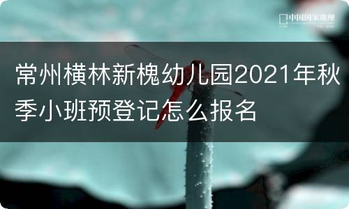 常州横林新槐幼儿园2021年秋季小班预登记怎么报名