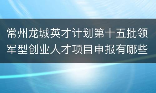 常州龙城英才计划第十五批领军型创业人才项目申报有哪些补助