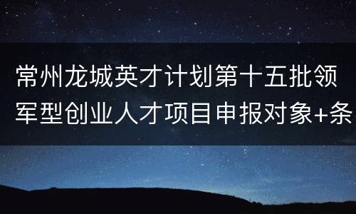 常州龙城英才计划第十五批领军型创业人才项目申报对象+条件